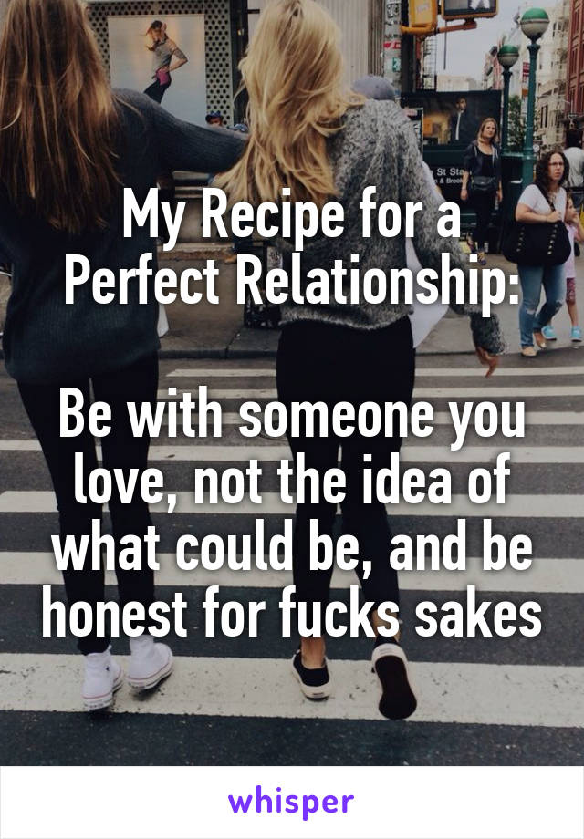 My Recipe for a Perfect Relationship:

Be with someone you love, not the idea of what could be, and be honest for fucks sakes