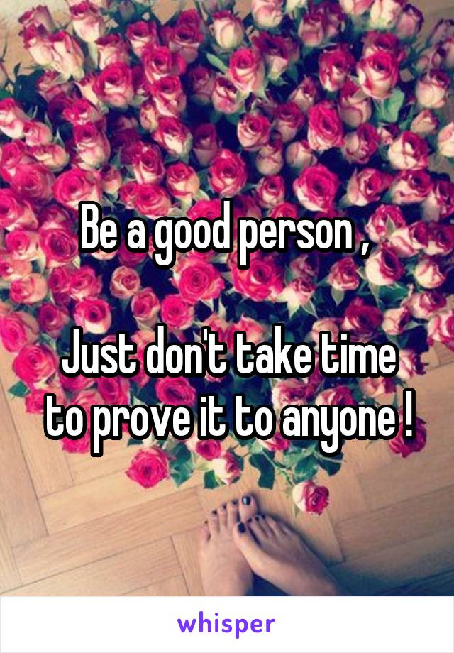 Be a good person , 

Just don't take time to prove it to anyone !