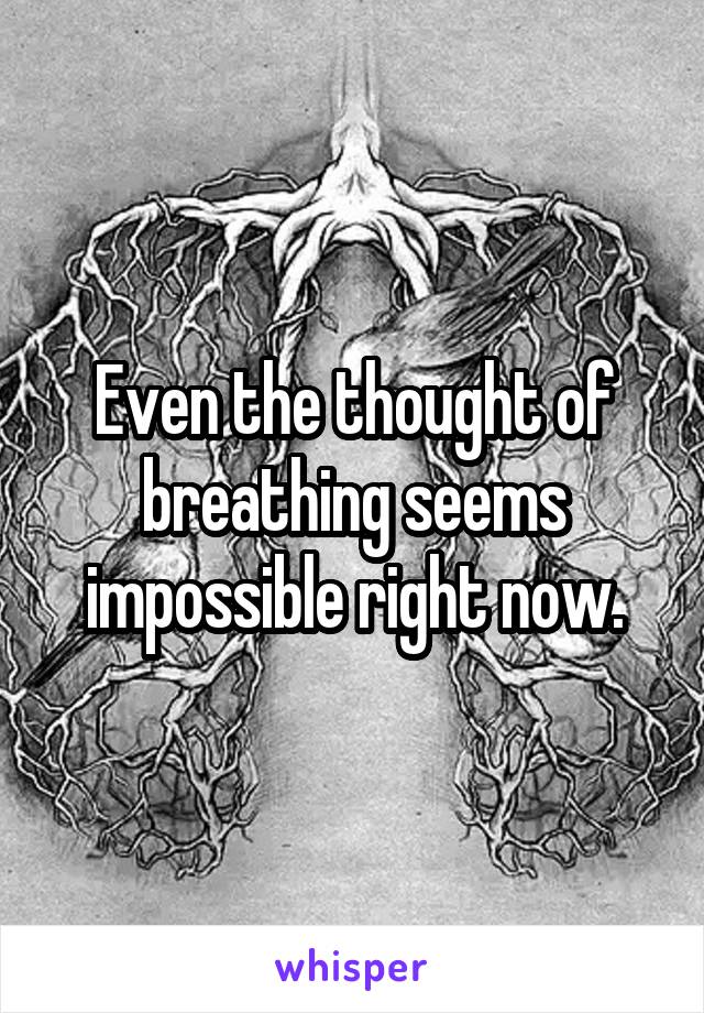 Even the thought of breathing seems impossible right now.