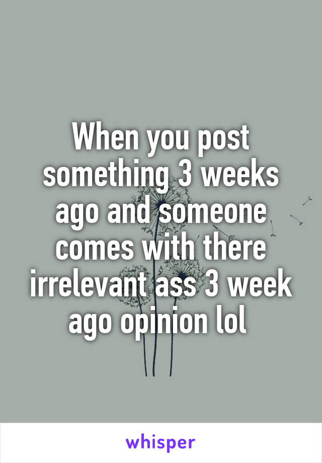 When you post something 3 weeks ago and someone comes with there irrelevant ass 3 week ago opinion lol 