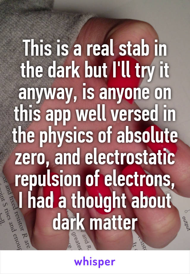 This is a real stab in the dark but I'll try it anyway, is anyone on this app well versed in the physics of absolute zero, and electrostatic repulsion of electrons, I had a thought about dark matter