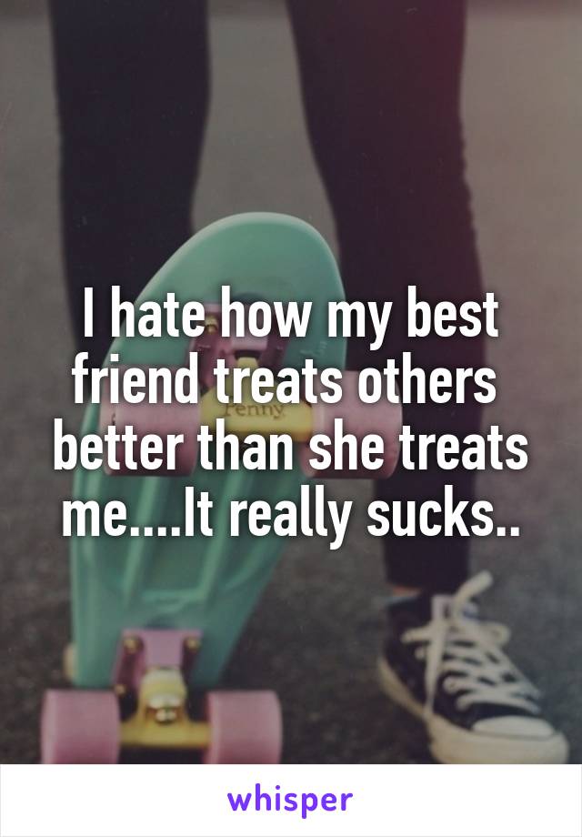 I hate how my best friend treats others  better than she treats me....It really sucks..