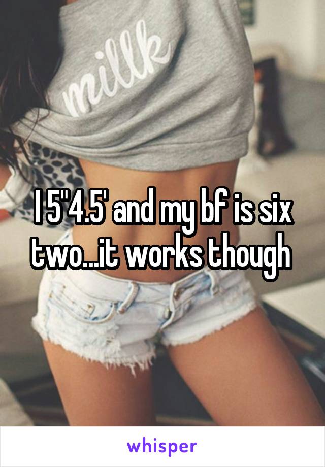 I 5"4.5' and my bf is six two...it works though 