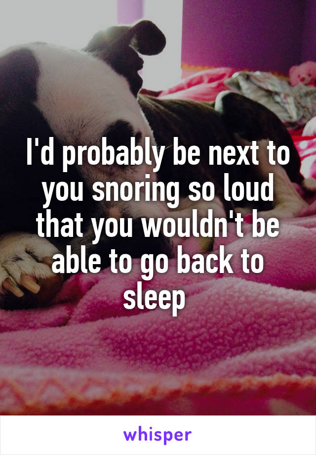 I'd probably be next to you snoring so loud that you wouldn't be able to go back to sleep 