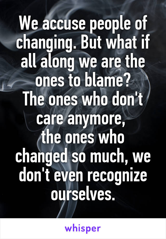 We accuse people of changing. But what if all along we are the ones to blame?
The ones who don't care anymore, 
the ones who changed so much, we don't even recognize ourselves.
