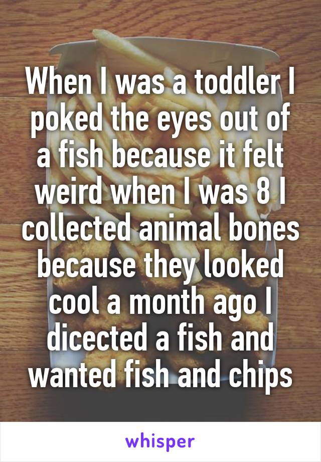 When I was a toddler I poked the eyes out of a fish because it felt weird when I was 8 I collected animal bones because they looked cool a month ago I dicected a fish and wanted fish and chips