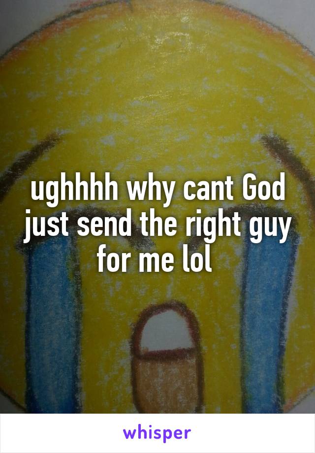 ughhhh why cant God just send the right guy for me lol 