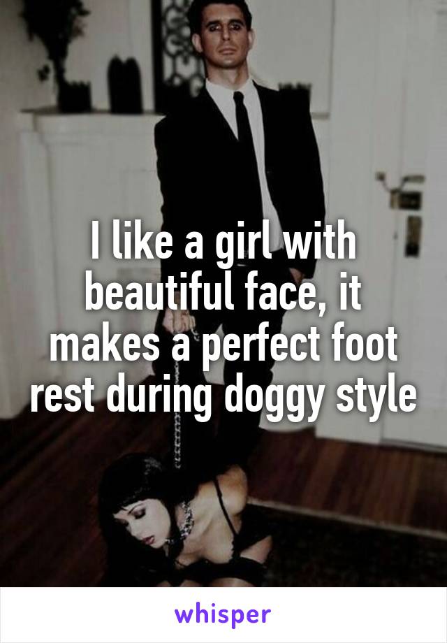 I like a girl with beautiful face, it makes a perfect foot rest during doggy style