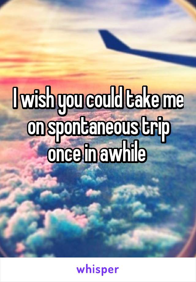 I wish you could take me on spontaneous trip once in awhile 
