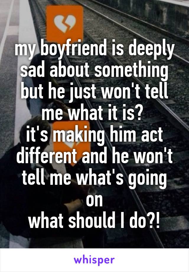 my boyfriend is deeply sad about something but he just won't tell me what it is? 
it's making him act different and he won't tell me what's going on
what should I do?!