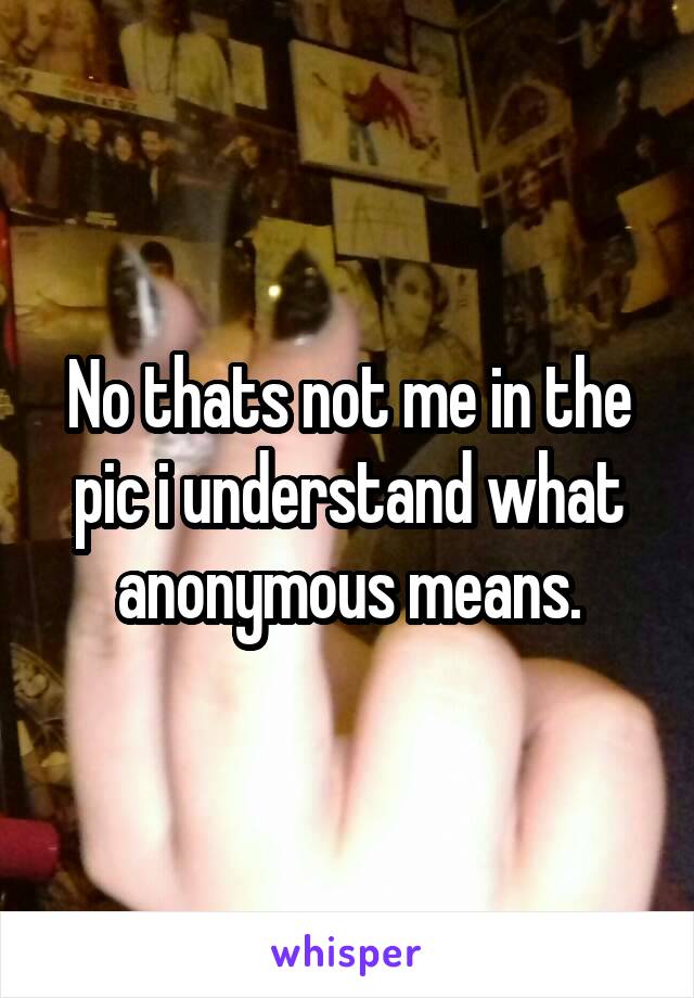 No thats not me in the pic i understand what anonymous means.