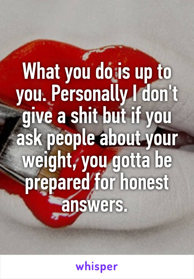 What you do is up to you. Personally I don't give a shit but if you ask people about your weight, you gotta be prepared for honest answers. 