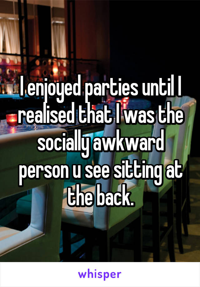 I enjoyed parties until I realised that I was the socially awkward person u see sitting at the back.