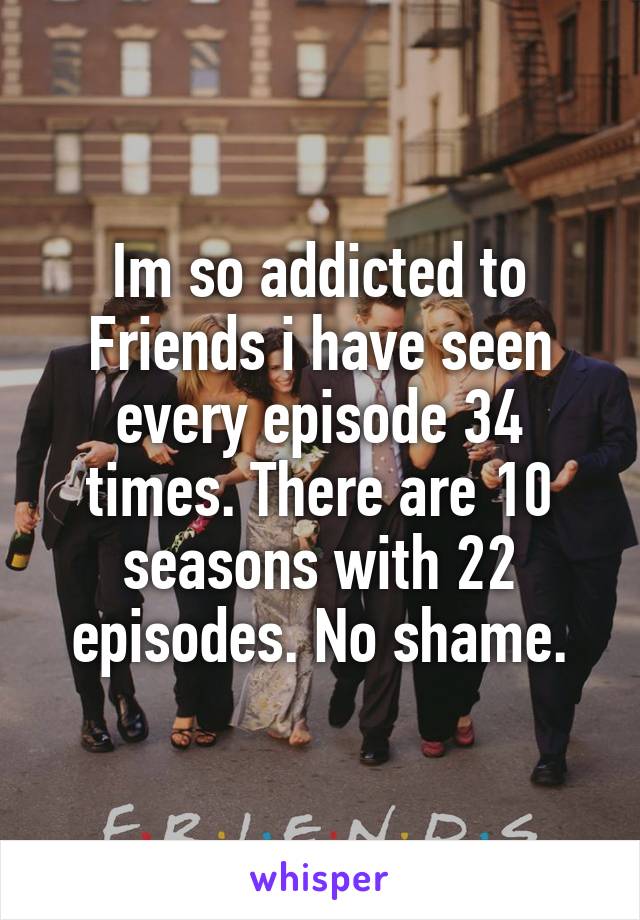 Im so addicted to Friends i have seen every episode 34 times. There are 10 seasons with 22 episodes. No shame.