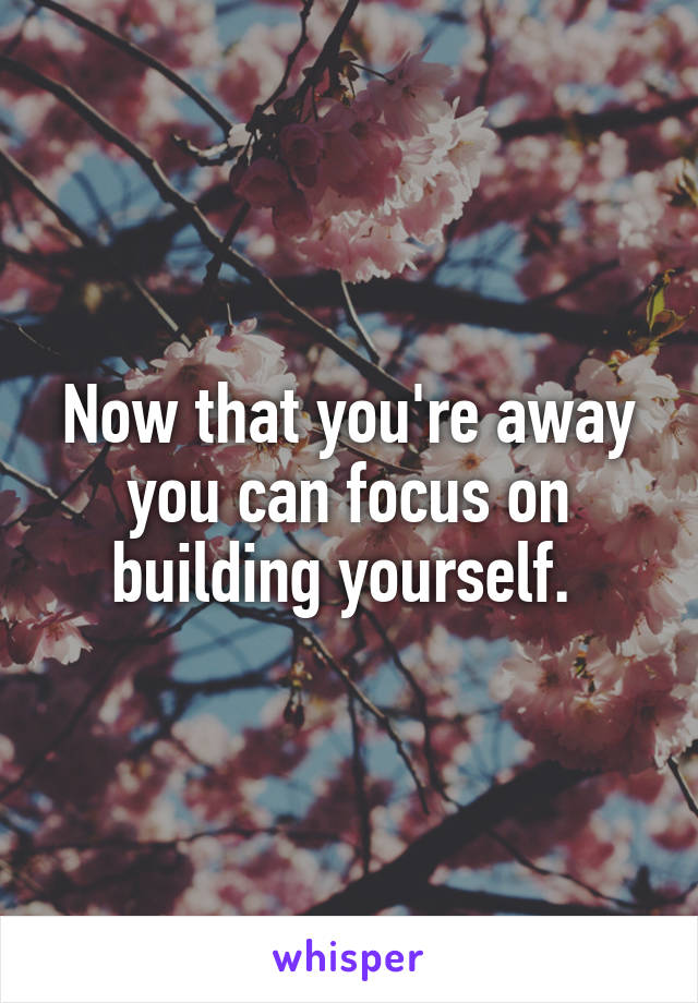 Now that you're away you can focus on building yourself. 