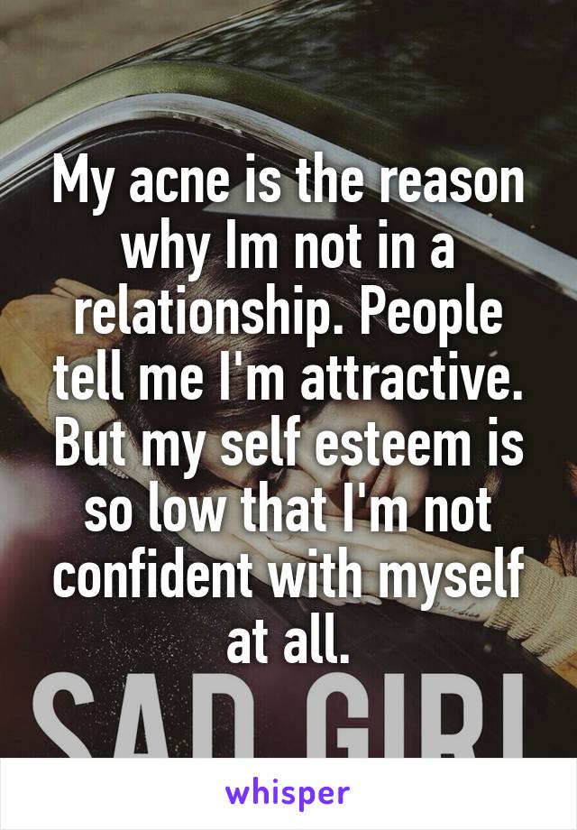 My acne is the reason why Im not in a relationship. People tell me I'm attractive. But my self esteem is so low that I'm not confident with myself at all.