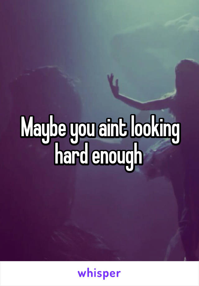 Maybe you aint looking hard enough 