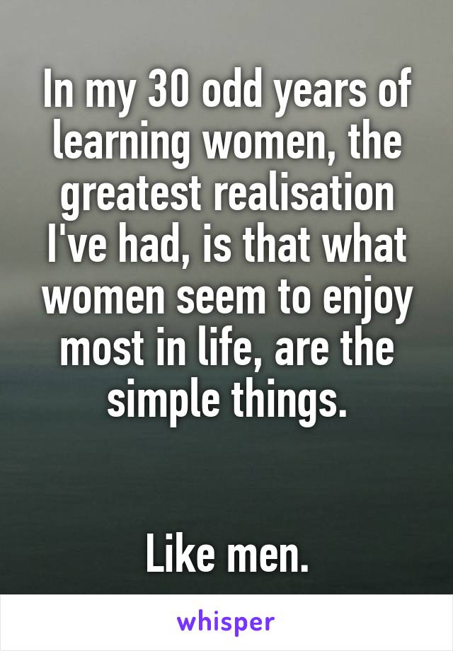 In my 30 odd years of learning women, the greatest realisation I've had, is that what women seem to enjoy most in life, are the simple things.


Like men.