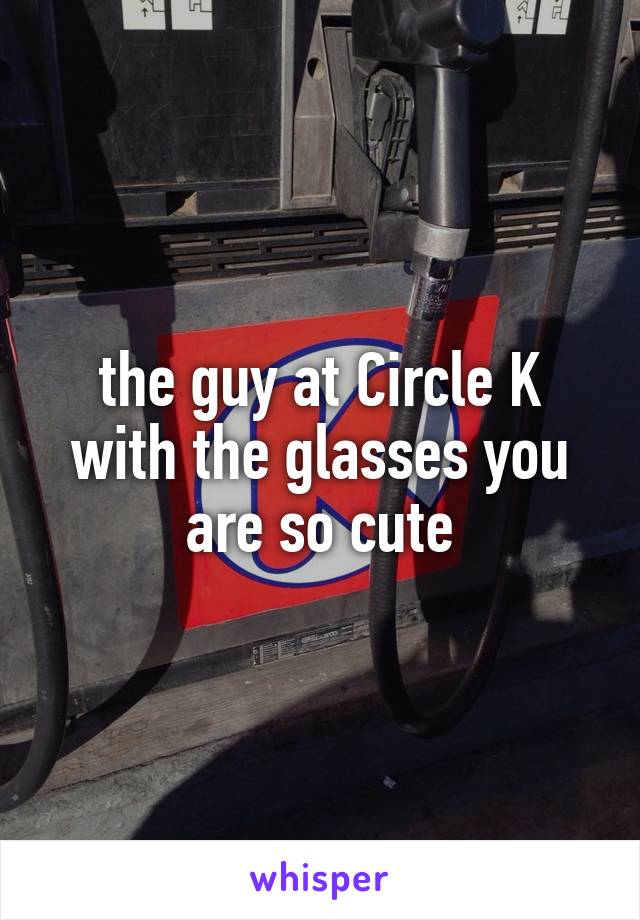 the guy at Circle K with the glasses you are so cute