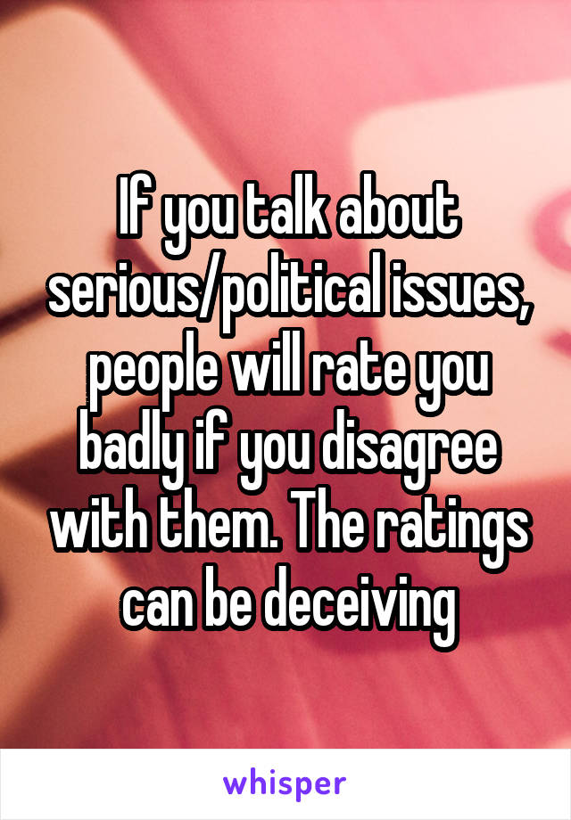 If you talk about serious/political issues, people will rate you badly if you disagree with them. The ratings can be deceiving