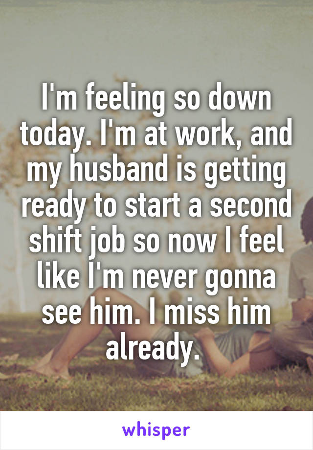 I'm feeling so down today. I'm at work, and my husband is getting ready to start a second shift job so now I feel like I'm never gonna see him. I miss him already. 