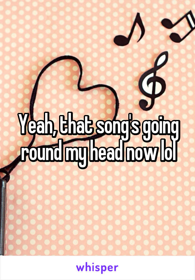 Yeah, that song's going round my head now lol