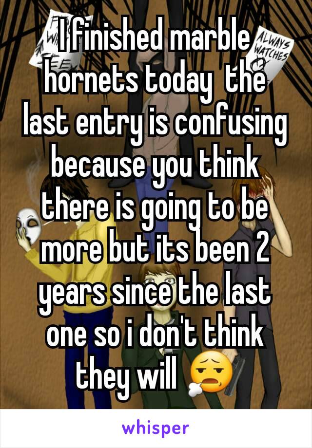 I finished marble hornets today  the last entry is confusing because you think there is going to be more but its been 2 years since the last one so i don't think they will 😧
 