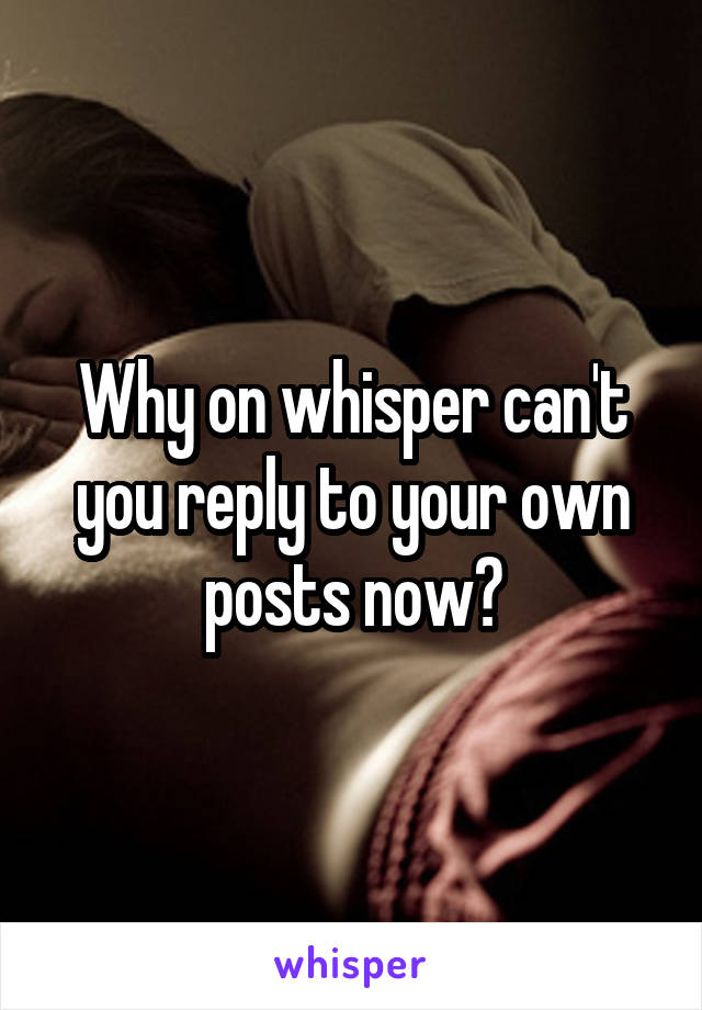 Why on whisper can't you reply to your own posts now?