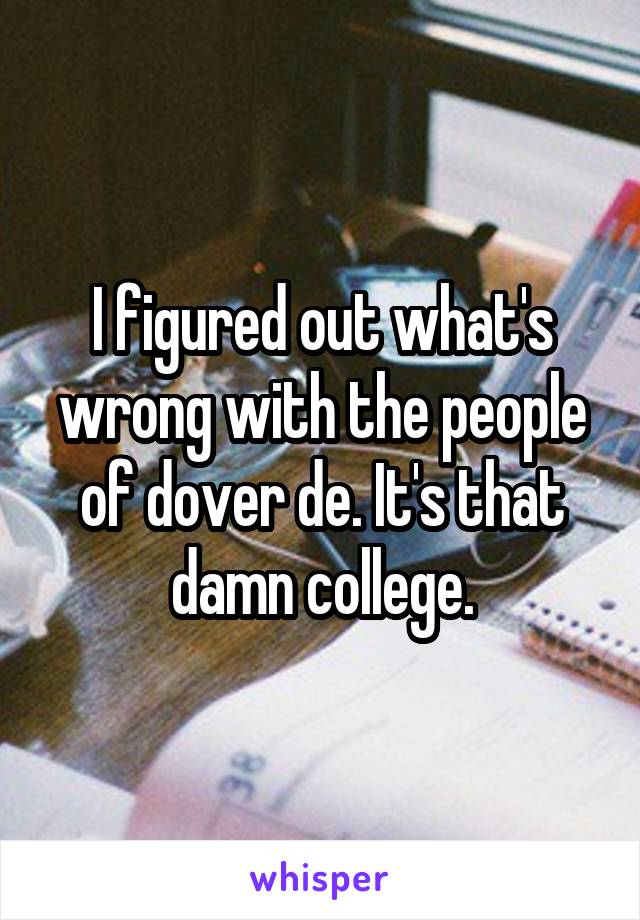 I figured out what's wrong with the people of dover de. It's that damn college.