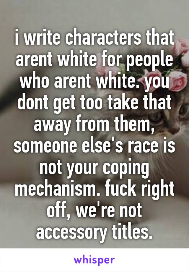 i write characters that arent white for people who arent white. you dont get too take that away from them, someone else's race is not your coping mechanism. fuck right off, we're not accessory titles.