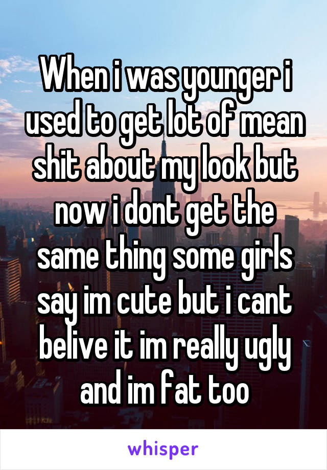 When i was younger i used to get lot of mean shit about my look but now i dont get the same thing some girls say im cute but i cant belive it im really ugly and im fat too