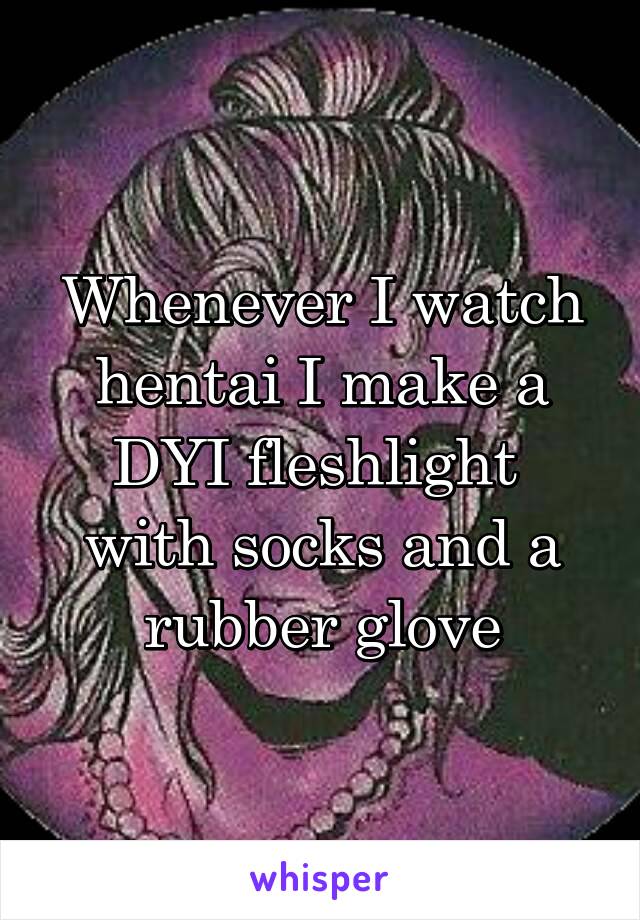 Whenever I watch hentai I make a DYI fleshlight 
with socks and a rubber glove