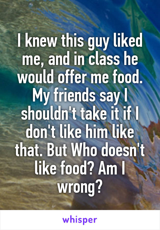 I knew this guy liked me, and in class he would offer me food. My friends say I shouldn't take it if I don't like him like that. But Who doesn't like food? Am I wrong?