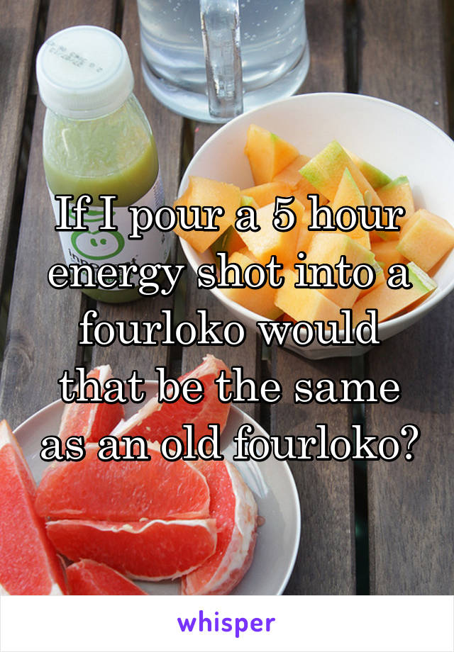 If I pour a 5 hour energy shot into a fourloko would that be the same as an old fourloko?