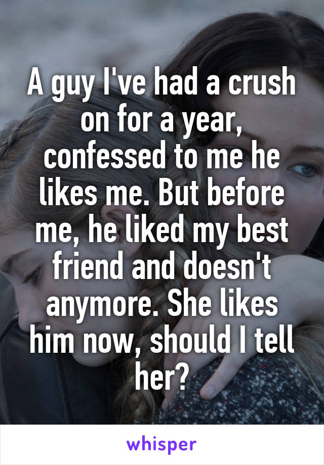 A guy I've had a crush on for a year, confessed to me he likes me. But before me, he liked my best friend and doesn't anymore. She likes him now, should I tell her?