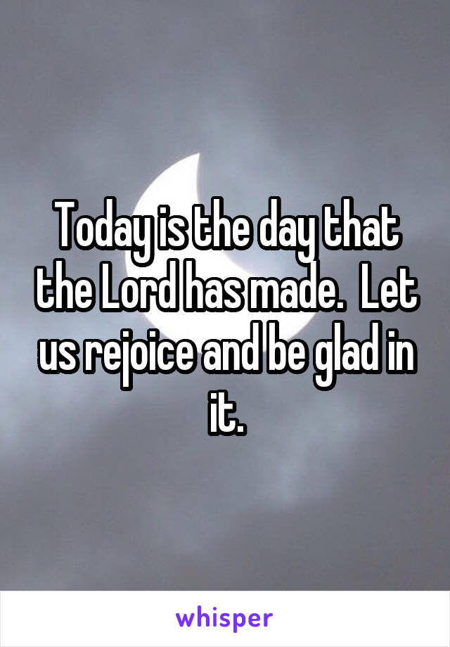 Today is the day that the Lord has made.  Let us rejoice and be glad in it.