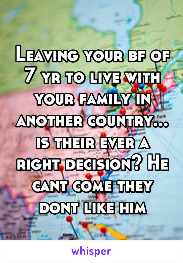 Leaving your bf of 7 yr to live with your family in another country... is their ever a right decision? He cant come they dont like him