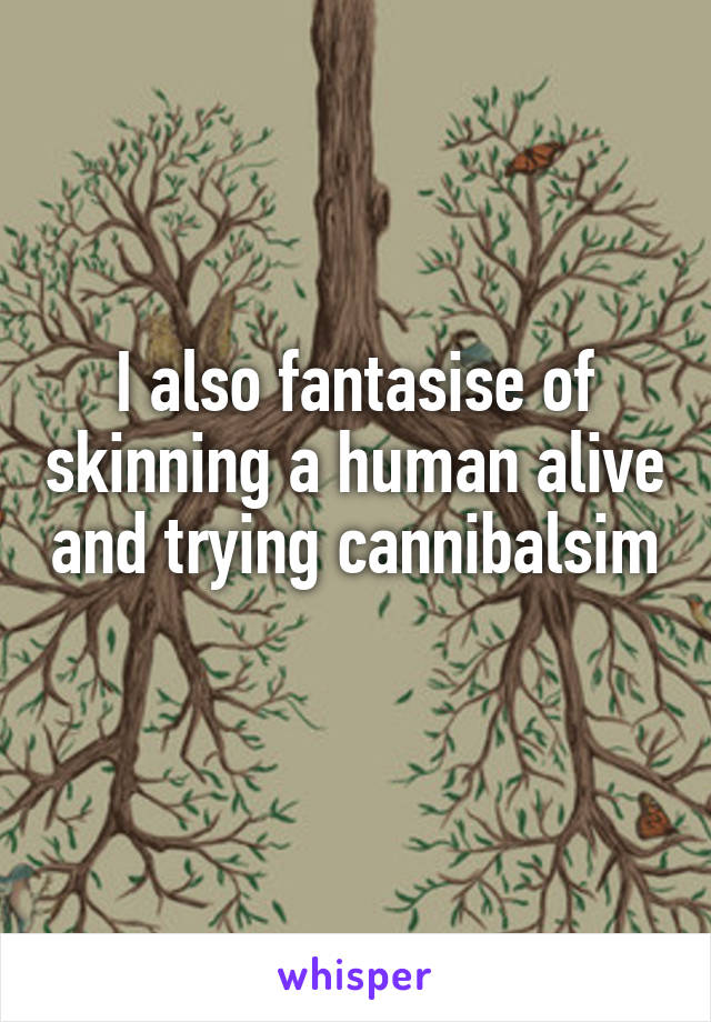 I also fantasise of skinning a human alive and trying cannibalsim 