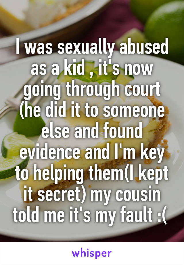 I was sexually abused as a kid , it's now going through court (he did it to someone else and found evidence and I'm key to helping them(I kept it secret) my cousin told me it's my fault :( 