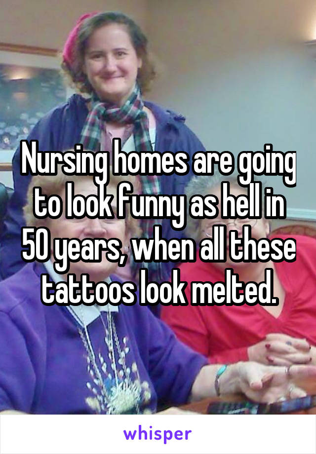 Nursing homes are going to look funny as hell in 50 years, when all these tattoos look melted.