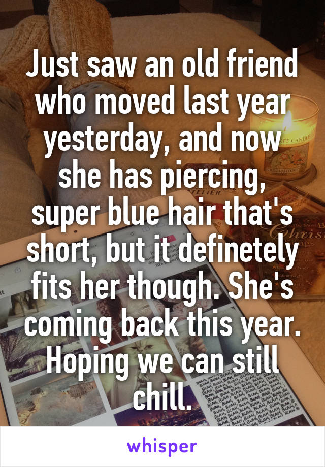 Just saw an old friend who moved last year yesterday, and now she has piercing, super blue hair that's short, but it definetely fits her though. She's coming back this year. Hoping we can still chill.