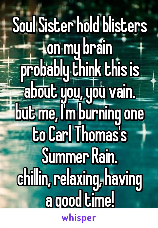 Soul Sister hold blisters on my brain
probably think this is about you, you vain.
but me, I'm burning one to Carl Thomas's Summer Rain.
chillin, relaxing, having a good time!