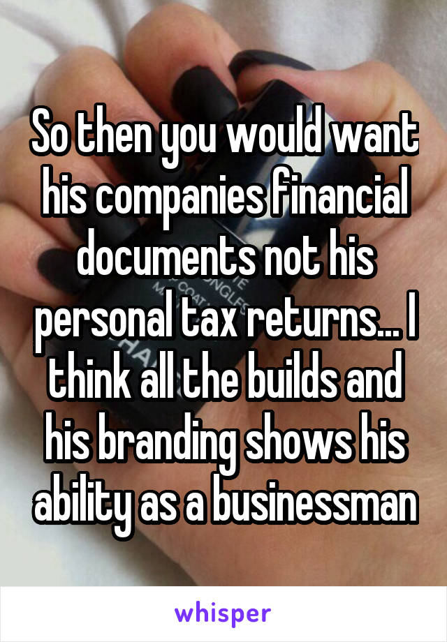 So then you would want his companies financial documents not his personal tax returns... I think all the builds and his branding shows his ability as a businessman