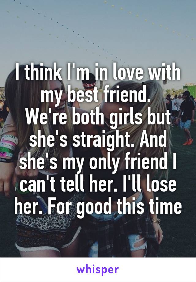 I think I'm in love with my best friend. 
We're both girls but she's straight. And she's my only friend I can't tell her. I'll lose her. For good this time