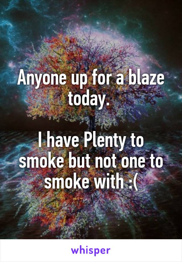 Anyone up for a blaze today. 

I have Plenty to smoke but not one to smoke with :(