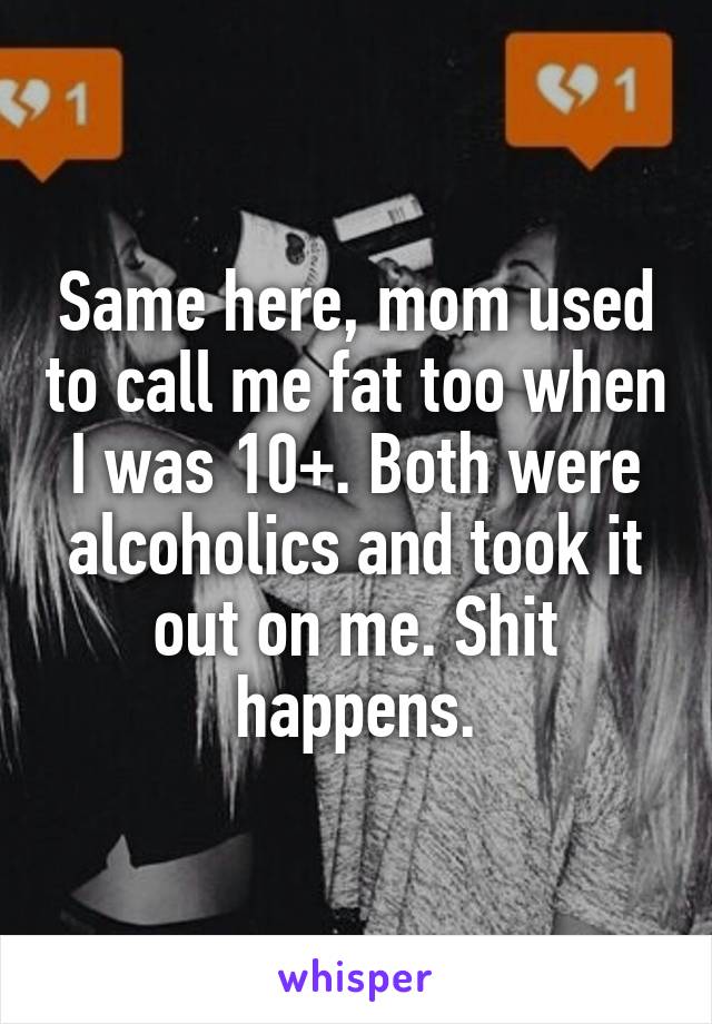 Same here, mom used to call me fat too when I was 10+. Both were alcoholics and took it out on me. Shit happens.