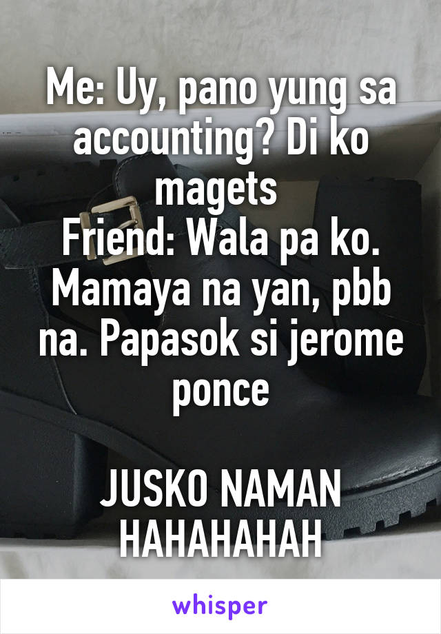 Me: Uy, pano yung sa accounting? Di ko magets 
Friend: Wala pa ko. Mamaya na yan, pbb na. Papasok si jerome ponce

JUSKO NAMAN HAHAHAHAH