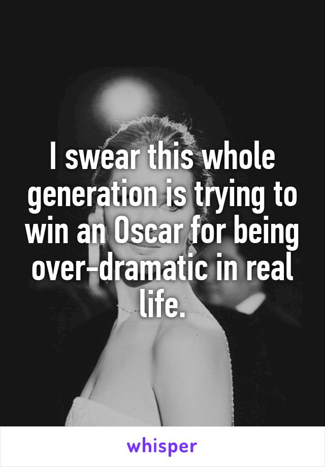 I swear this whole generation is trying to win an Oscar for being over-dramatic in real life.