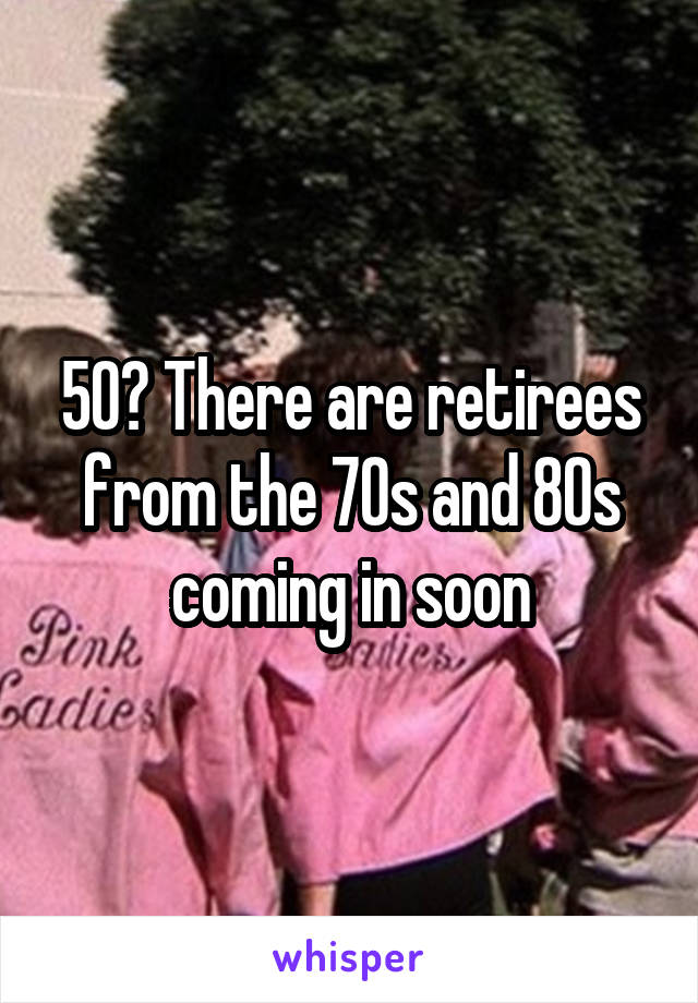 50? There are retirees from the 70s and 80s coming in soon