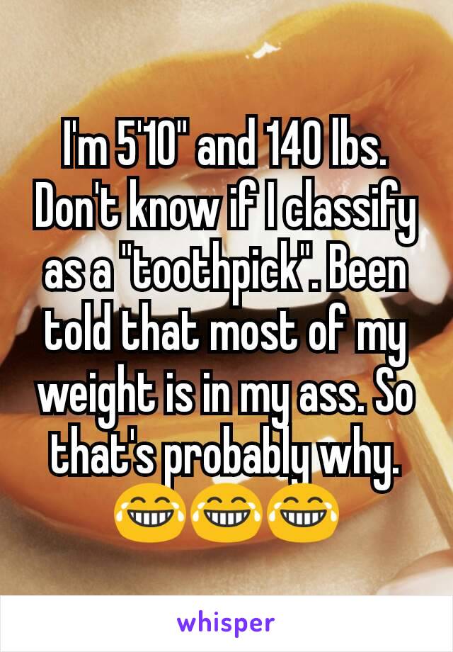 I'm 5'10" and 140 lbs. Don't know if I classify as a "toothpick". Been told that most of my weight is in my ass. So that's probably why. 😂😂😂